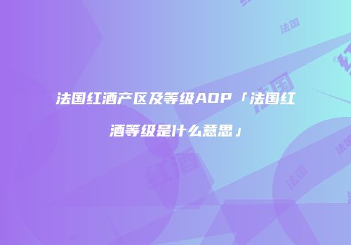 法国红酒产区及等级AOP「法国红酒等级是什么意思」