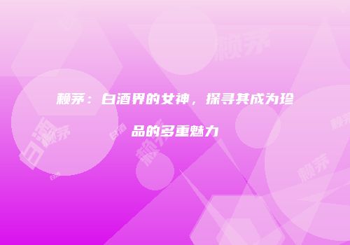 赖茅：白酒界的女神，探寻其成为珍品的多重魅力