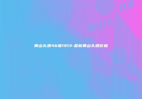 黄山头酒46度1913-最新黄山头酒价格