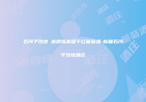 石河子沙地 赤霞珠高级干红葡萄酒-新疆石河子沙地酒庄