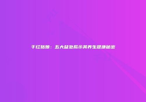 干红姑娘：五大益处揭示其养生健康秘密