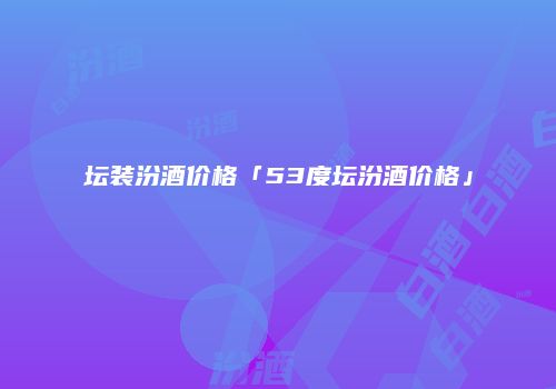 坛装汾酒价格「53度坛汾酒价格」