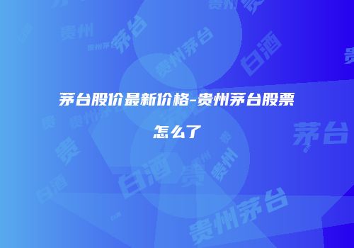 茅台股价最新价格-贵州茅台股票怎么了
