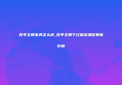 百年王朝家具怎么样_百年王朝干红葡萄酒至尊版价格