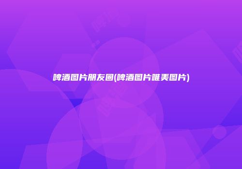 啤酒图片朋友圈(啤酒图片唯美图片)