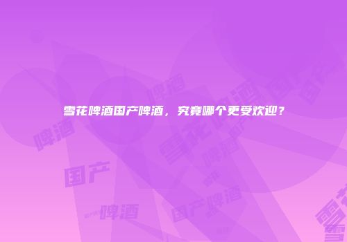 雪花啤酒国产啤酒，究竟哪个更受欢迎？
