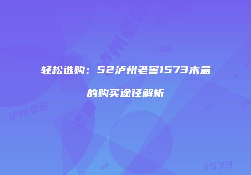 轻松选购：52泸州老窖1573木盒的购买途径解析