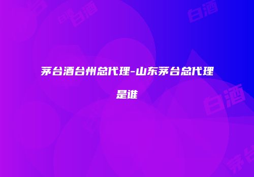 茅台酒台州总代理-山东茅台总代理是谁