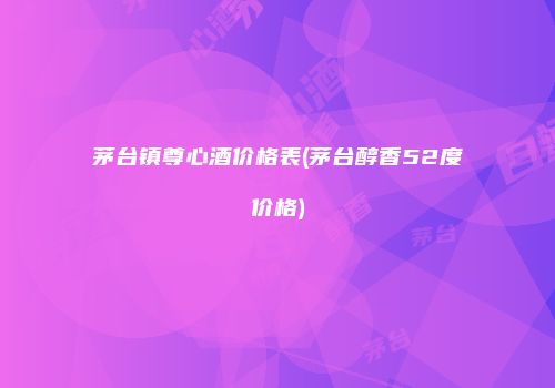 茅台镇尊心酒价格表(茅台醇香52度价格)