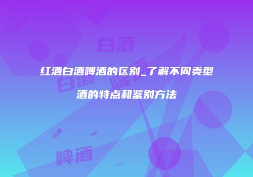 红酒白酒啤酒的区别_了解不同类型酒的特点和鉴别方法