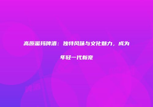 高原蜜玛啤酒：独特风味与文化魅力，成为年轻一代新宠