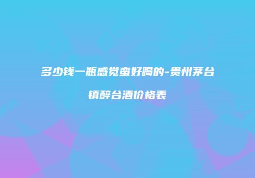 多少钱一瓶感觉蛮好喝的-贵州茅台镇醉台酒价格表