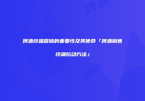 啤酒终端营销的重要性及其使命「啤酒销售终端拉动方法」