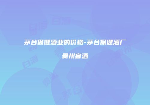 茅台保健酒业的价格-茅台保健酒厂贵州窖酒
