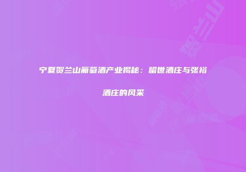 宁夏贺兰山葡萄酒产业揭秘：留世酒庄与张裕酒庄的风采