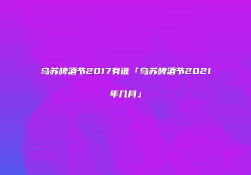 乌苏啤酒节2017有谁「乌苏啤酒节2021年几月」