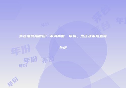 茅台酒价格解析：不同类型、年份、地区及市场差异分析
