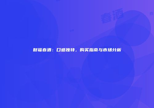 财福春酒：口感独特，购买指南与市场分析