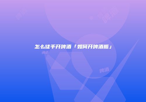 怎么徒手开啤酒「如何开啤酒瓶」