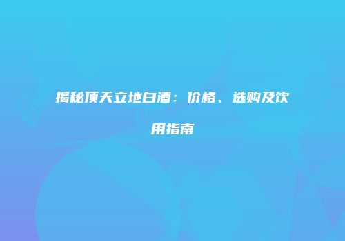揭秘顶天立地白酒：价格、选购及饮用指南