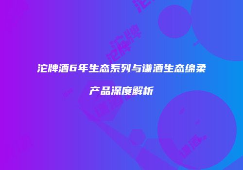 沱牌酒6年生态系列与谦酒生态绵柔产品深度解析