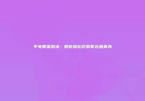 手电筒鉴别法：教你轻松识别茅台酒真伪
