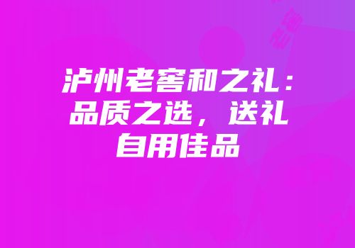 泸州老窖和之礼：品质之选，送礼自用佳品