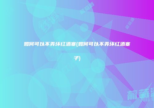 如何可以不弄坏红酒塞(如何可以不弄坏红酒塞子)