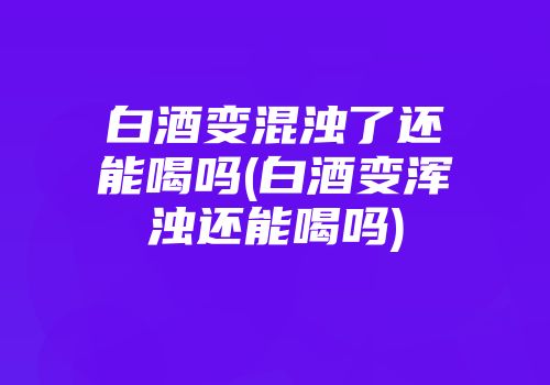 白酒变混浊了还能喝吗(白酒变浑浊还能喝吗)