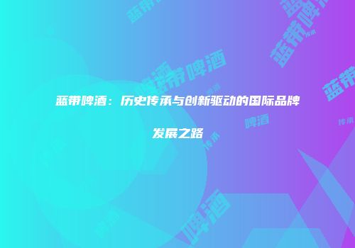 蓝带啤酒：历史传承与创新驱动的国际品牌发展之路