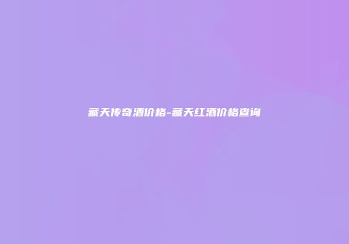 藏天传奇酒价格-藏天红酒价格查询