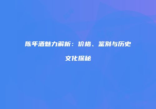陈年酒魅力解析：价格、鉴别与历史文化探秘