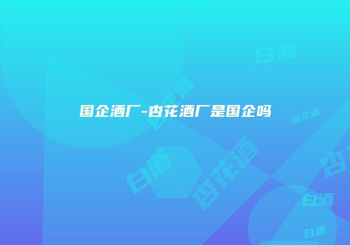 国企酒厂-杏花酒厂是国企吗