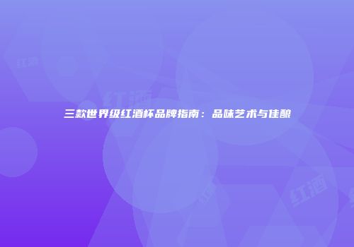 三款世界级红酒杯品牌指南：品味艺术与佳酿