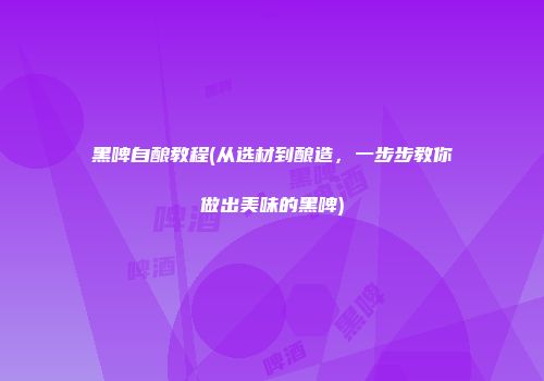 黑啤自酿教程(从选材到酿造，一步步教你做出美味的黑啤)