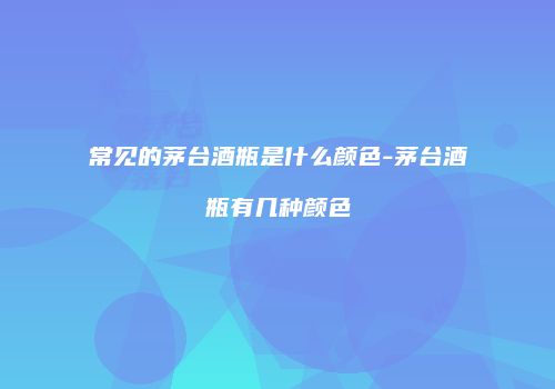 常见的茅台酒瓶是什么颜色-茅台酒瓶有几种颜色