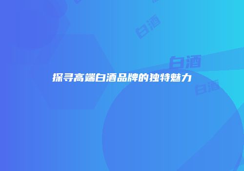 探寻高端白酒品牌的独特魅力