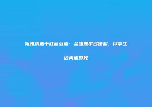 新雅精选干红葡萄酒：品味波尔多佳酿，尽享生活美酒时光
