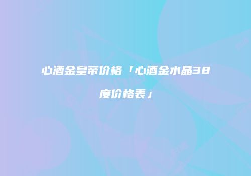 心酒金皇帝价格「心酒金水晶38度价格表」