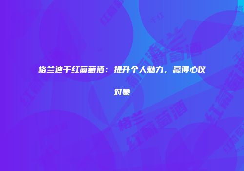 格兰迪干红葡萄酒：提升个人魅力，赢得心仪对象