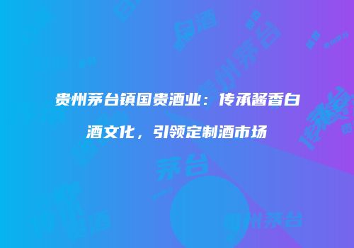 贵州茅台镇国贵酒业：传承酱香白酒文化，引领定制酒市场