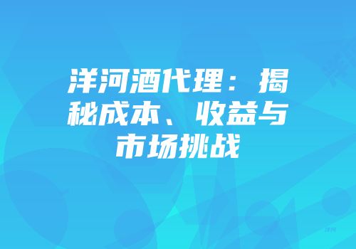 洋河酒代理：揭秘成本、收益与市场挑战