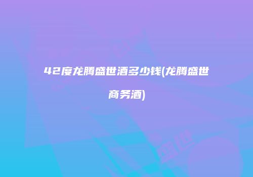 42度龙腾盛世酒多少钱(龙腾盛世商务酒)