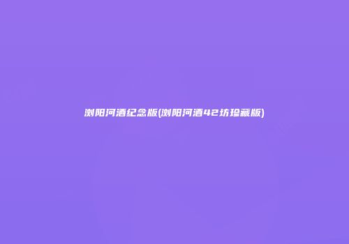 浏阳河酒纪念版(浏阳河酒42坊珍藏版)