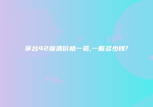 茅台42度酒价格一览,一瓶多少钱?