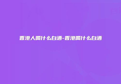 香港人喝什么白酒-香港喝什么白酒