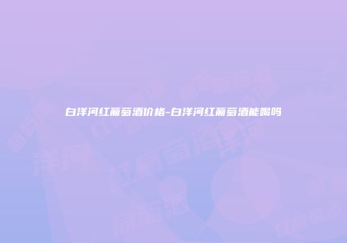 白洋河红葡萄酒价格-白洋河红葡萄酒能喝吗