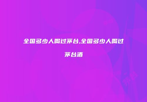 全国多少人喝过茅台,全国多少人喝过茅台酒
