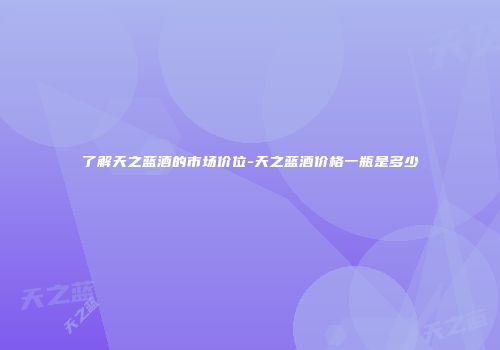 了解天之蓝酒的市场价位-天之蓝酒价格一瓶是多少