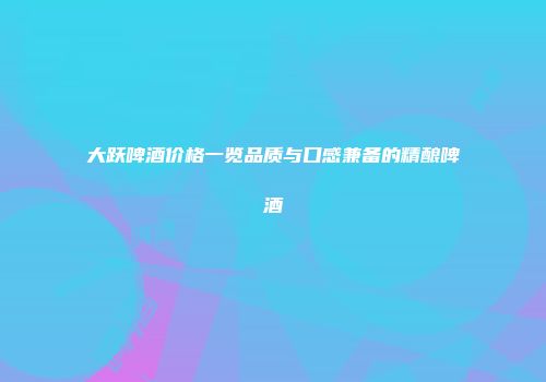 大跃啤酒价格一览品质与口感兼备的精酿啤酒